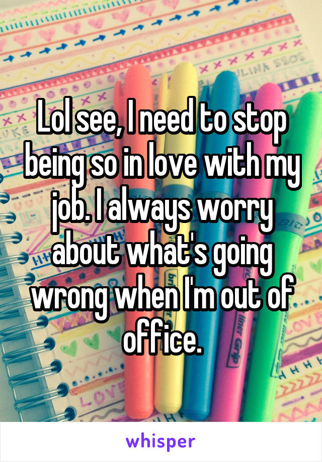 Lol see, I need to stop being so in love with my job. I always worry about what's going wrong when I'm out of office.