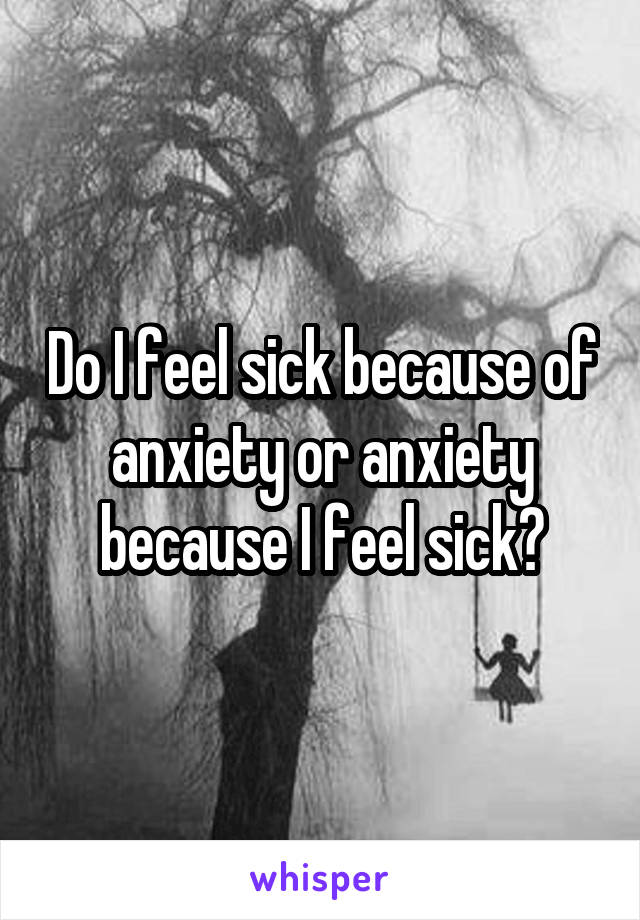 Do I feel sick because of anxiety or anxiety because I feel sick?