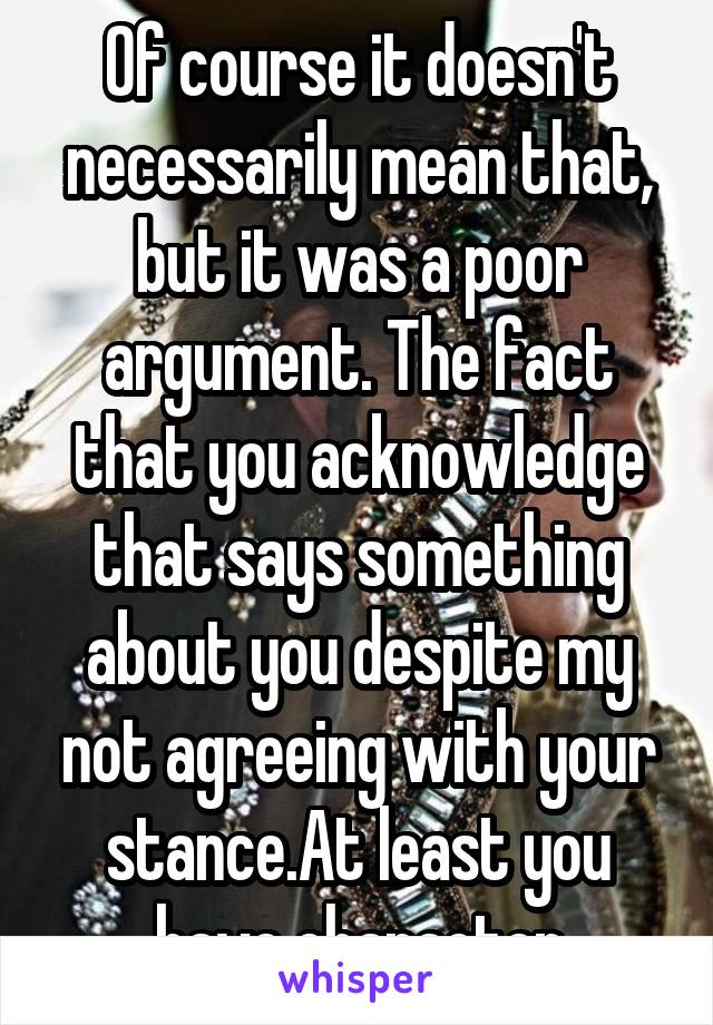 Of course it doesn't necessarily mean that, but it was a poor argument. The fact that you acknowledge that says something about you despite my not agreeing with your stance.At least you have character