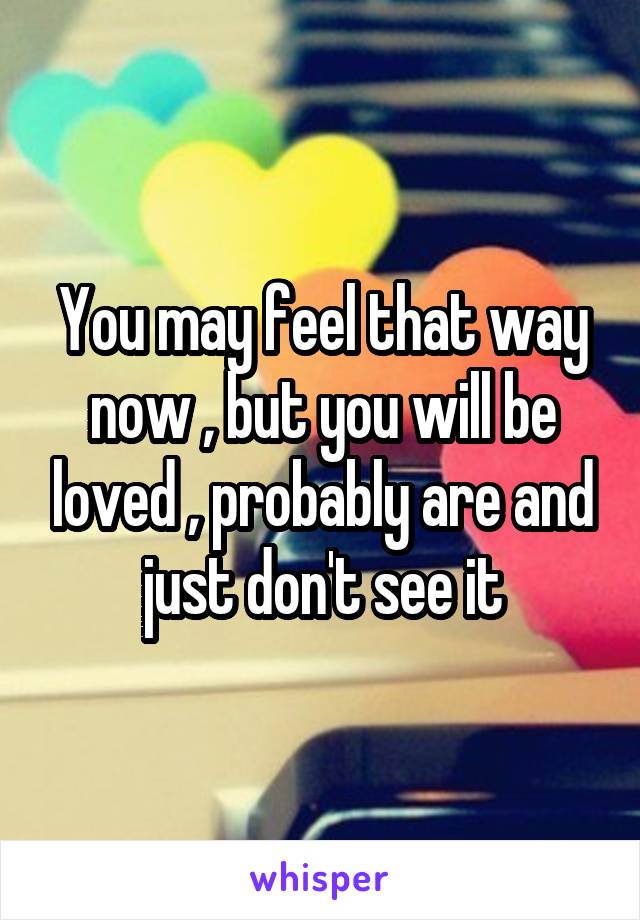 You may feel that way now , but you will be loved , probably are and just don't see it