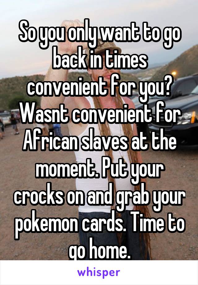 So you only want to go back in times convenient for you? Wasnt convenient for African slaves at the moment. Put your crocks on and grab your pokemon cards. Time to go home.