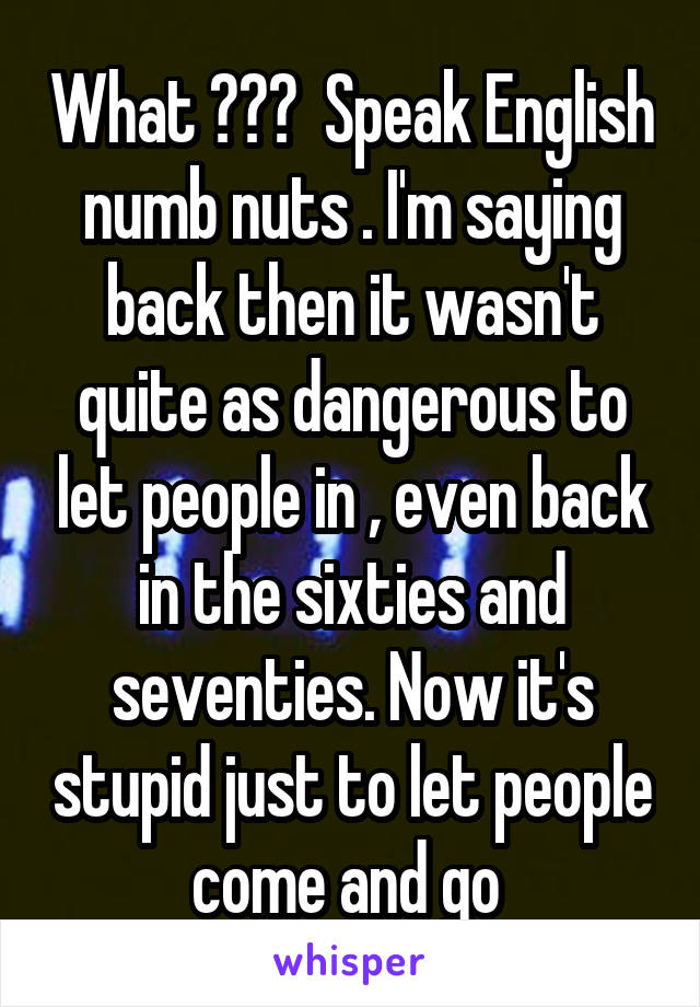 What ???  Speak English numb nuts . I'm saying back then it wasn't quite as dangerous to let people in , even back in the sixties and seventies. Now it's stupid just to let people come and go 