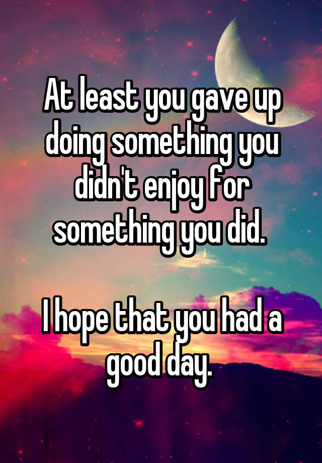 at-least-you-gave-up-doing-something-you-didn-t-enjoy-for-something-you