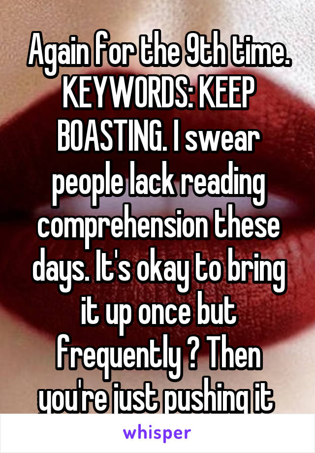 Again for the 9th time. KEYWORDS: KEEP BOASTING. I swear people lack reading comprehension these days. It's okay to bring it up once but frequently ? Then you're just pushing it 