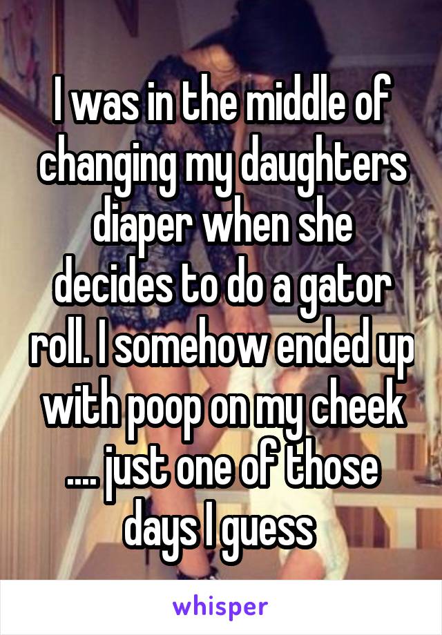 I was in the middle of changing my daughters diaper when she decides to do a gator roll. I somehow ended up with poop on my cheek .... just one of those days I guess 