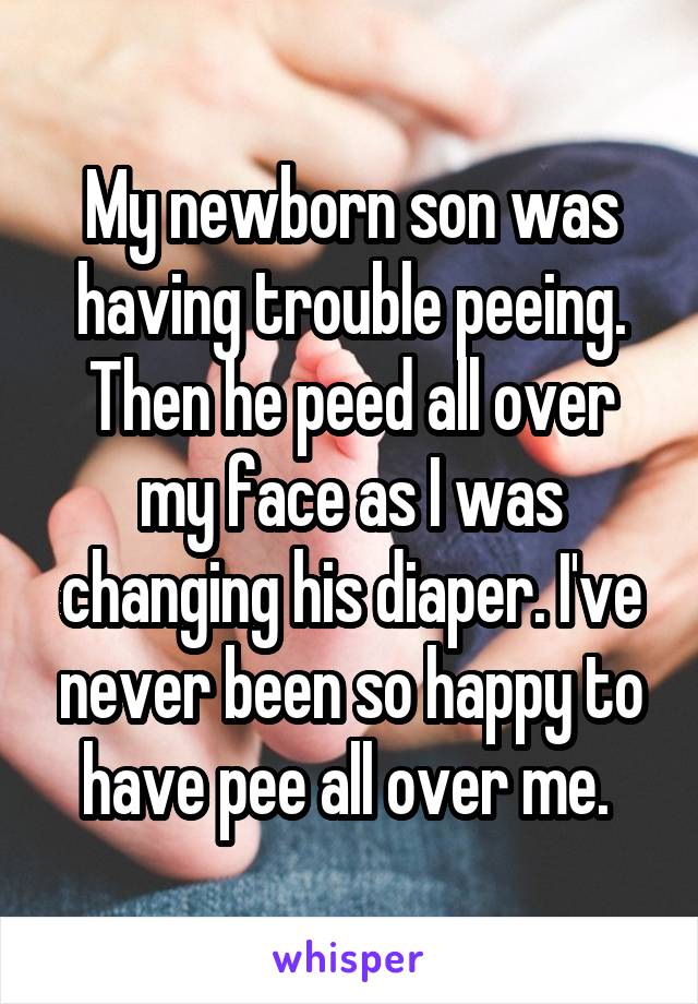 My newborn son was having trouble peeing. Then he peed all over my face as I was changing his diaper. I've never been so happy to have pee all over me. 