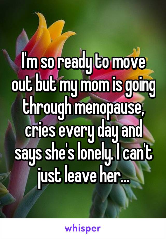 I'm so ready to move out but my mom is going through menopause, cries every day and says she's lonely. I can't just leave her...