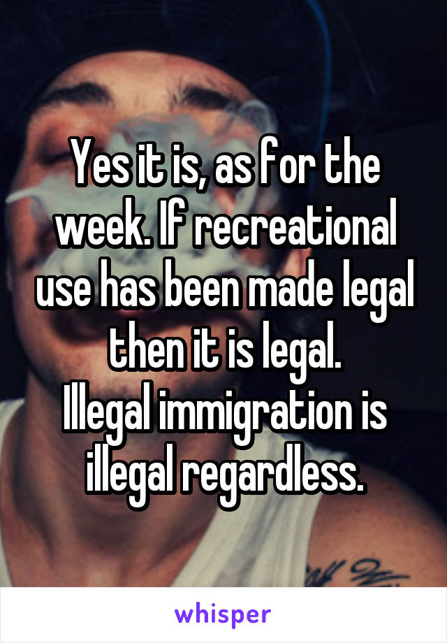 Yes it is, as for the week. If recreational use has been made legal then it is legal.
Illegal immigration is illegal regardless.