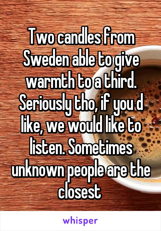 Two candles from Sweden able to give warmth to a third. Seriously tho, if you d like, we would like to listen. Sometimes unknown people are the closest 