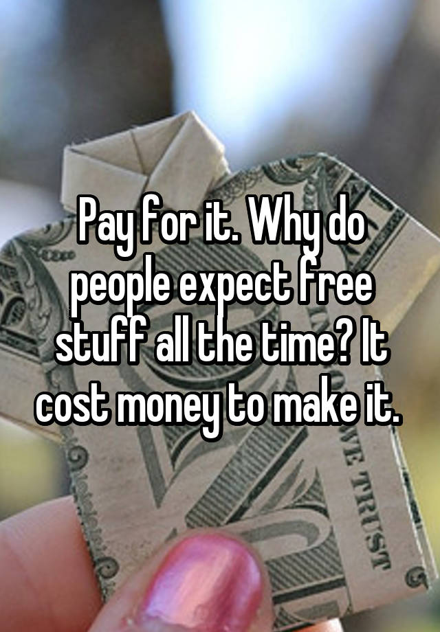 pay-for-it-why-do-people-expect-free-stuff-all-the-time-it-cost-money