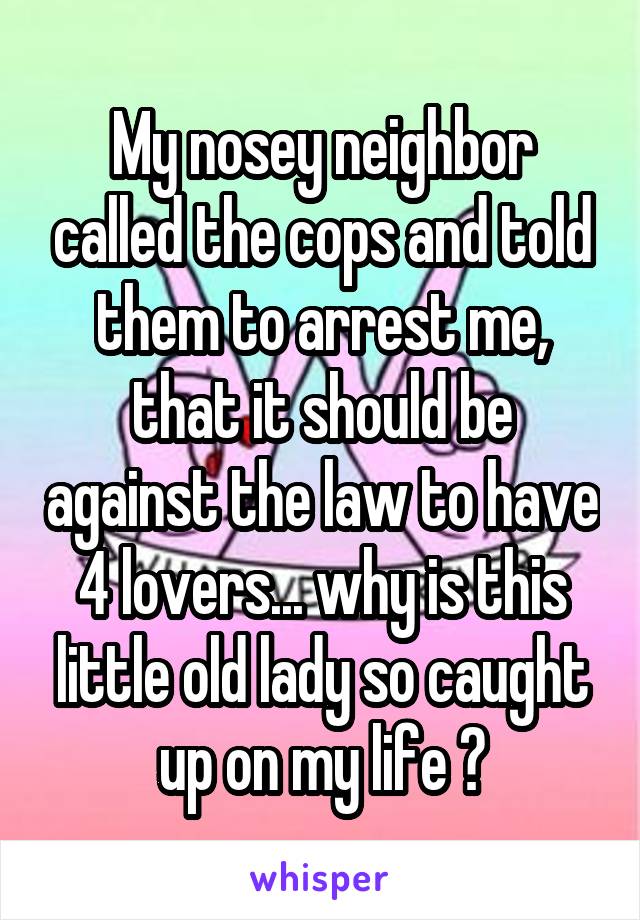 My nosey neighbor called the cops and told them to arrest me, that it should be against the law to have 4 lovers... why is this little old lady so caught up on my life 😂