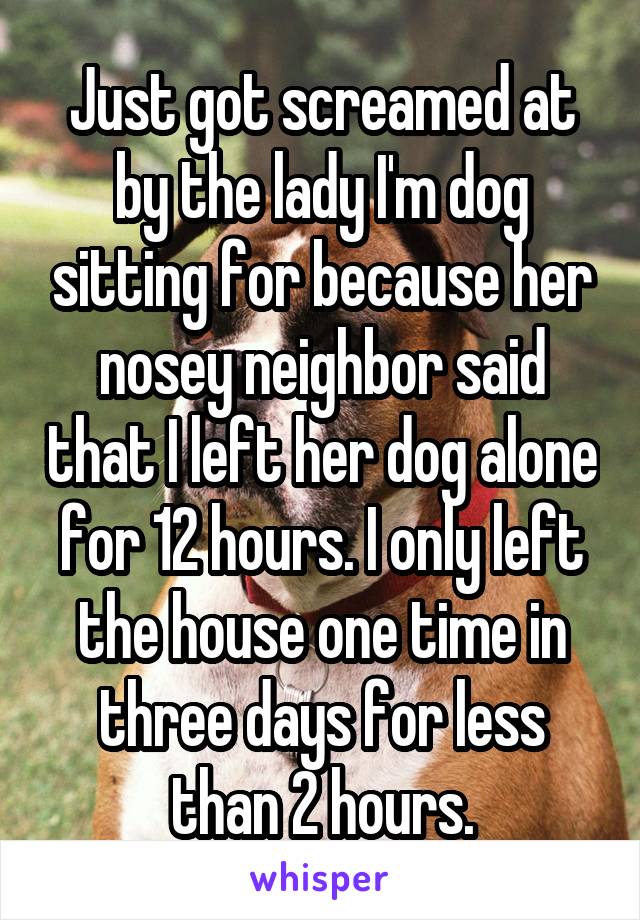 Just got screamed at by the lady I'm dog sitting for because her nosey neighbor said that I left her dog alone for 12 hours. I only left the house one time in three days for less than 2 hours.