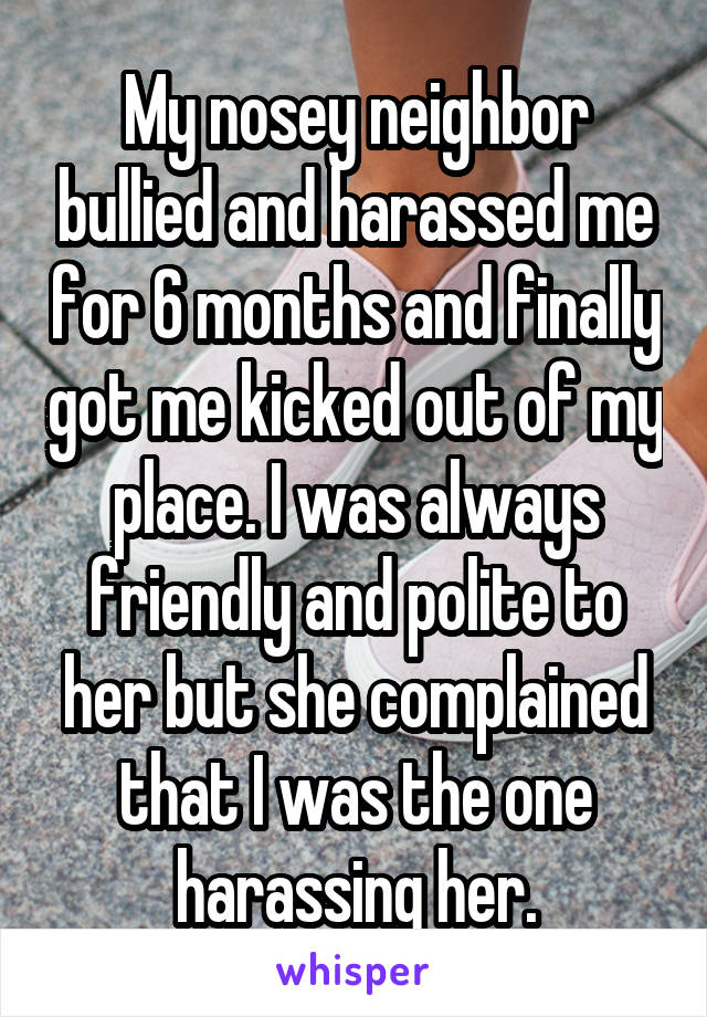 My nosey neighbor bullied and harassed me for 6 months and finally got me kicked out of my place. I was always friendly and polite to her but she complained that I was the one harassing her.