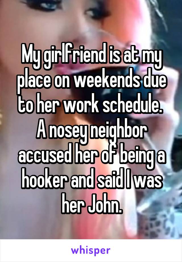 My girlfriend is at my place on weekends due to her work schedule.  A nosey neighbor accused her of being a hooker and said I was her John.