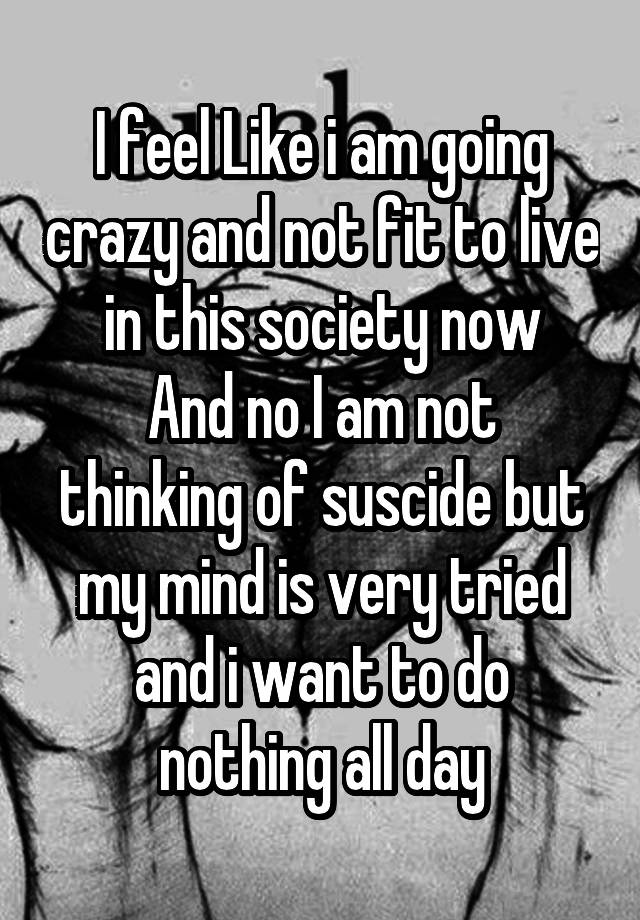 i-feel-like-i-am-going-crazy-and-not-fit-to-live-in-this-society-now