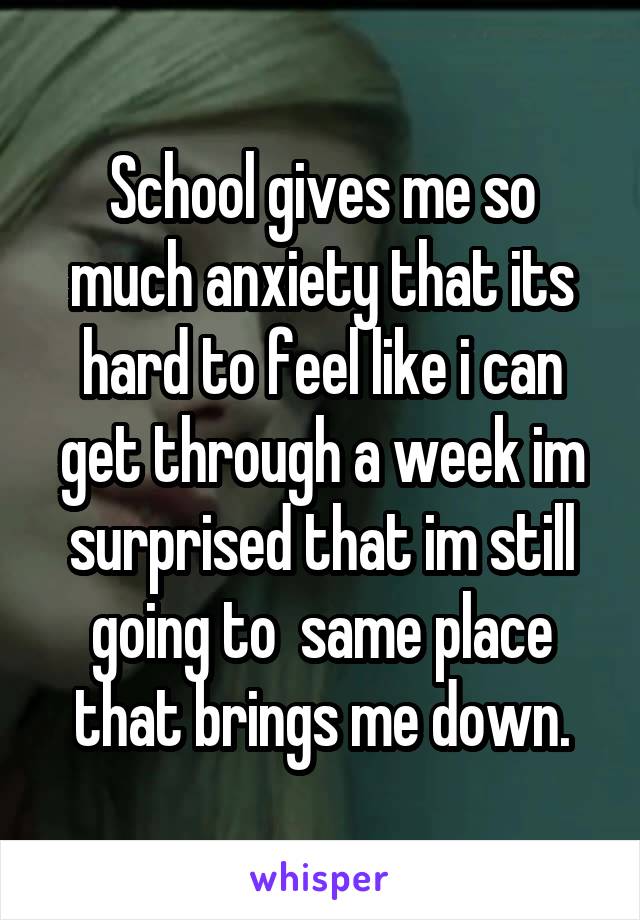 School gives me so much anxiety that its hard to feel like i can get through a week im surprised that im still going to  same place that brings me down.