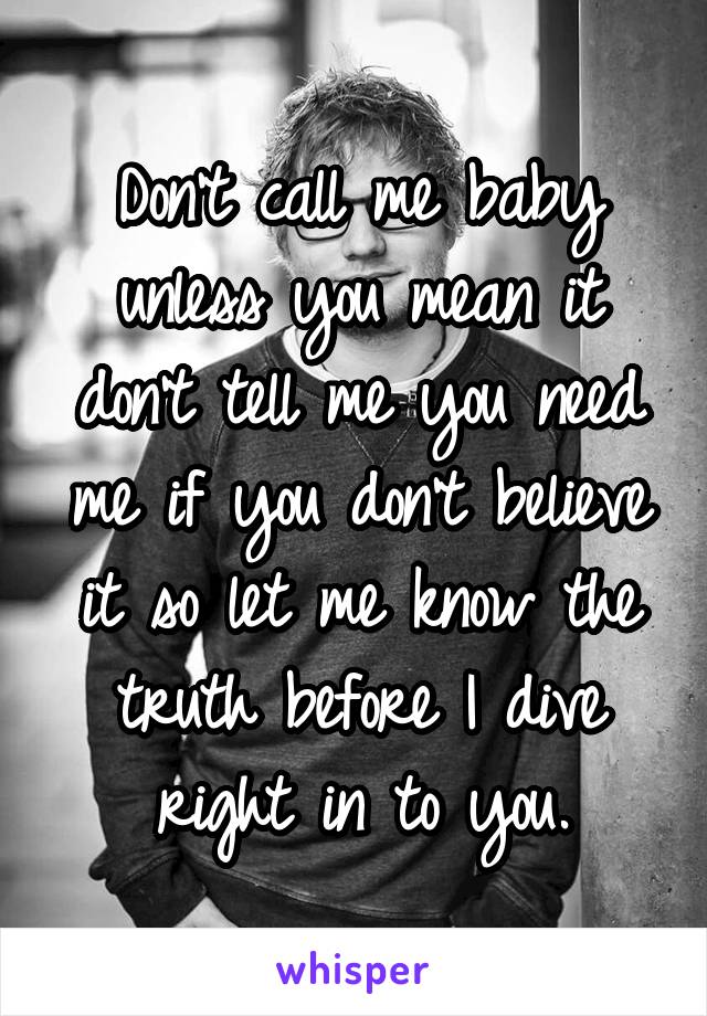 Don't call me baby unless you mean it don't tell me you need me if you don't believe it so let me know the truth before I dive right in to you.