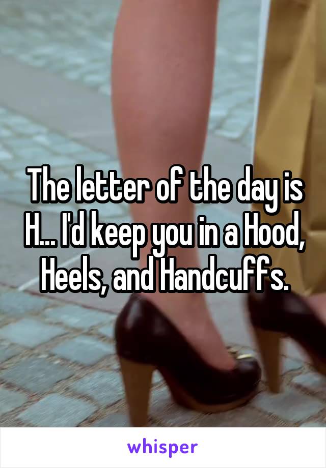 The letter of the day is H... I'd keep you in a Hood, Heels, and Handcuffs.