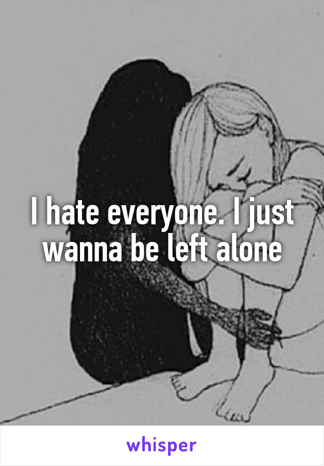 I hate everyone. I just wanna be left alone