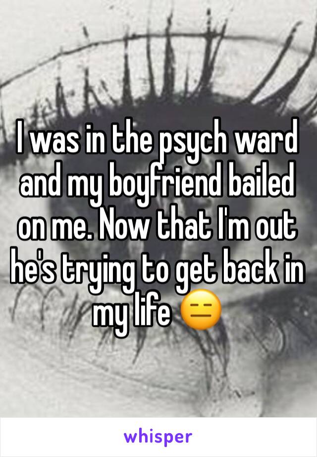 I was in the psych ward and my boyfriend bailed on me. Now that I'm out he's trying to get back in my life 😑