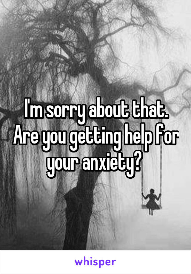 I'm sorry about that. Are you getting help for your anxiety? 