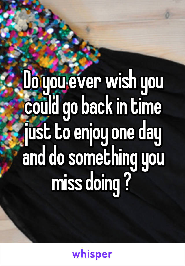 Do you ever wish you could go back in time just to enjoy one day and do something you miss doing ? 