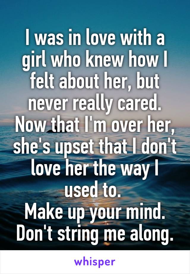 I was in love with a girl who knew how I felt about her, but never really cared. Now that I'm over her, she's upset that I don't love her the way I used to. 
Make up your mind. Don't string me along.