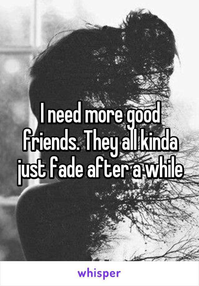 I need more good friends. They all kinda just fade after a while