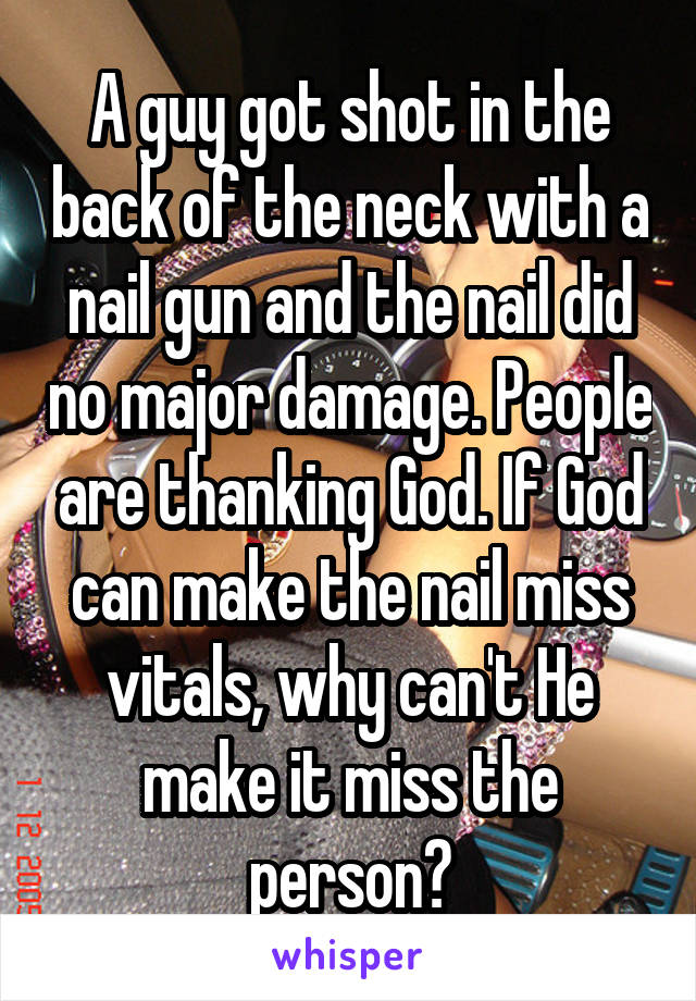 A guy got shot in the back of the neck with a nail gun and the nail did no major damage. People are thanking God. If God can make the nail miss vitals, why can't He make it miss the person?