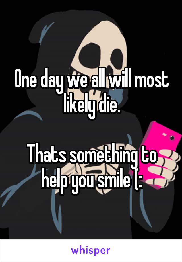 One day we all will most likely die.

Thats something to help you smile (: