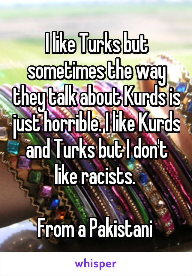I like Turks but sometimes the way they talk about Kurds is just horrible. I like Kurds and Turks but I don't like racists. 

From a Pakistani 