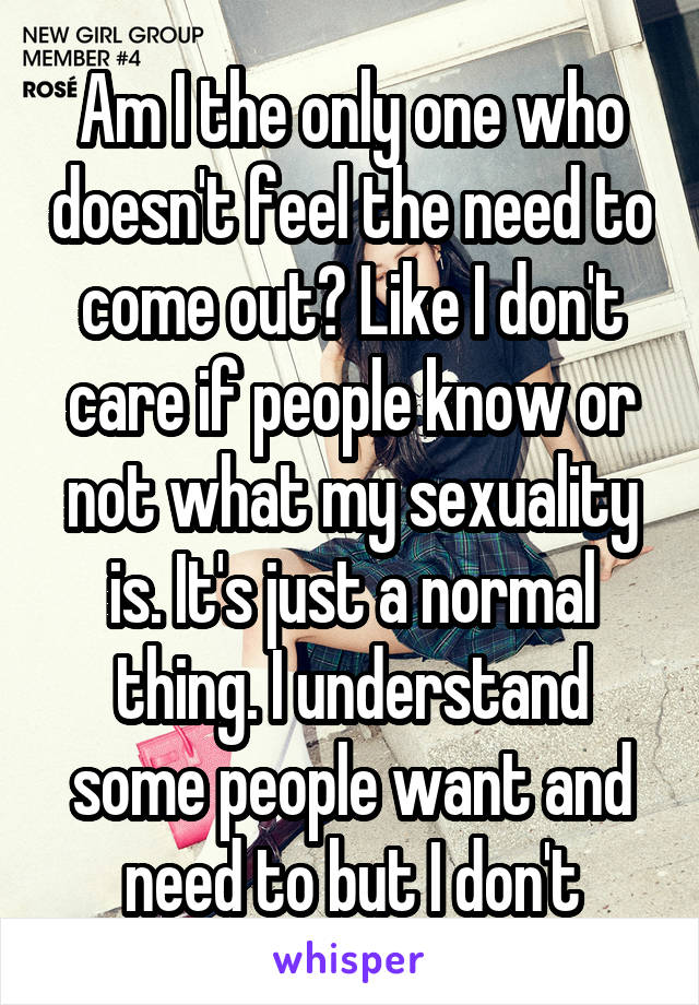 Am I the only one who doesn't feel the need to come out? Like I don't care if people know or not what my sexuality is. It's just a normal thing. I understand some people want and need to but I don't