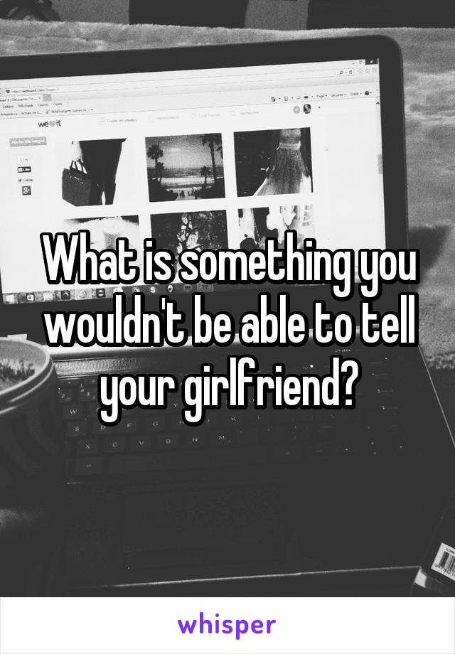 What is something you wouldn't be able to tell your girlfriend?