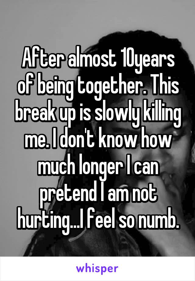 After almost 10years of being together. This break up is slowly killing me. I don't know how much longer I can pretend I am not hurting...I feel so numb.
