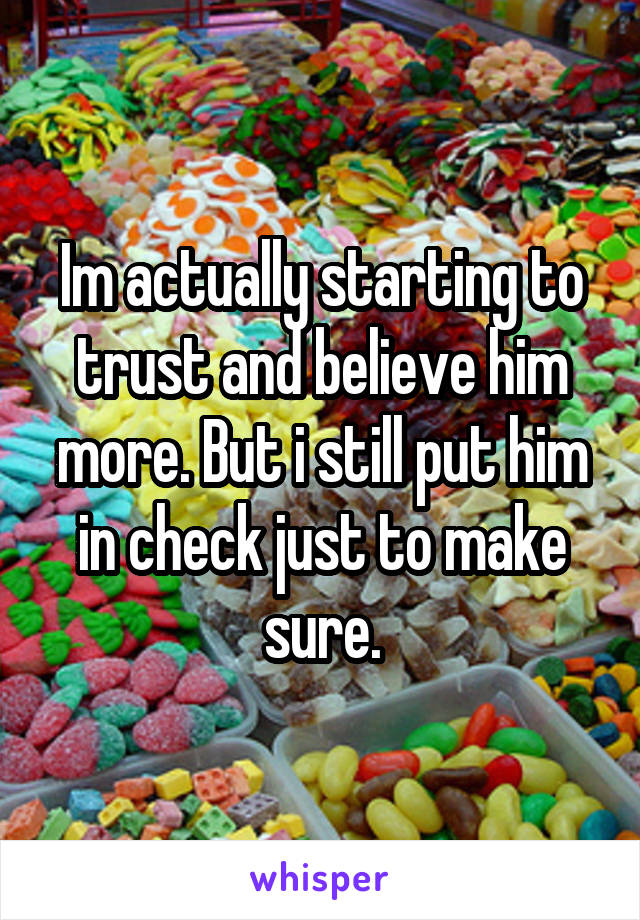 Im actually starting to trust and believe him more. But i still put him in check just to make sure.