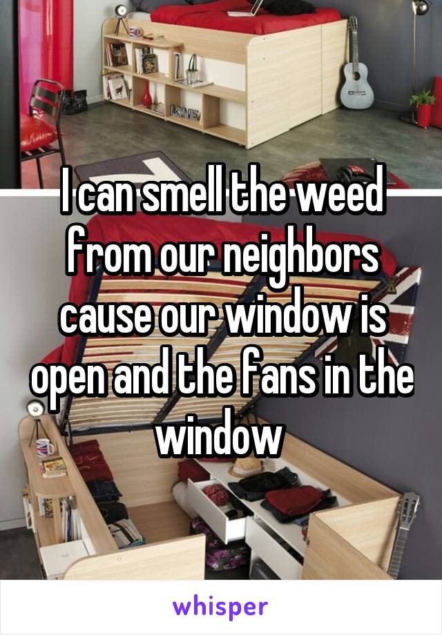 I can smell the weed from our neighbors cause our window is open and the fans in the window 