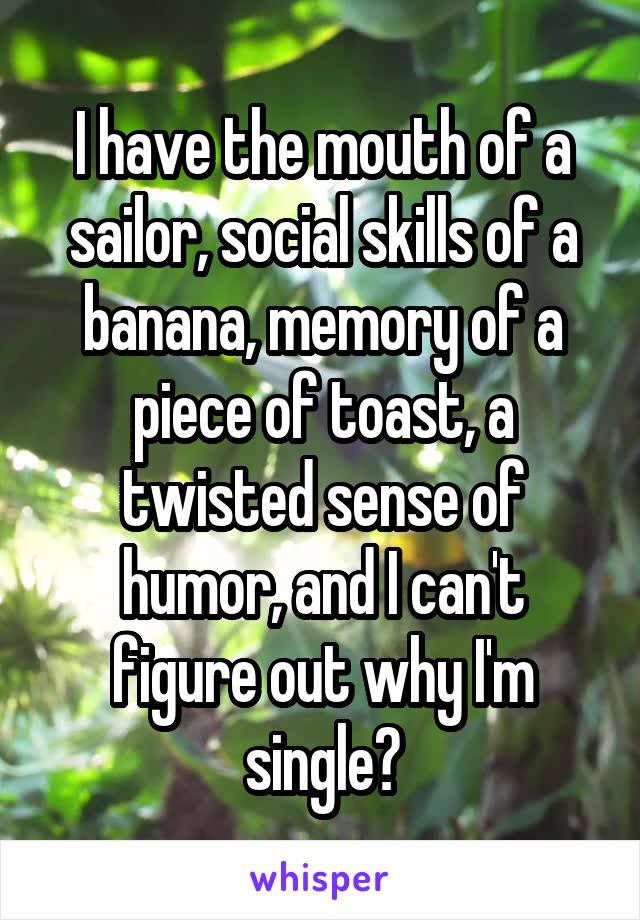 I have the mouth of a sailor, social skills of a banana, memory of a piece of toast, a twisted sense of humor, and I can't figure out why I'm single?