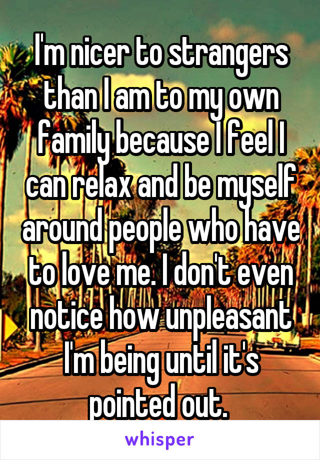 I'm nicer to strangers than I am to my own family because I feel I can relax and be myself around people who have to love me. I don't even notice how unpleasant I'm being until it's pointed out. 