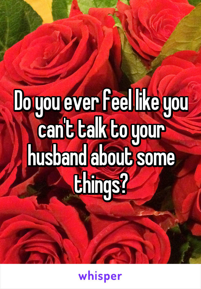 Do you ever feel like you can't talk to your husband about some things?