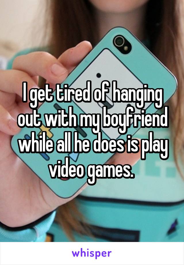 I get tired of hanging out with my boyfriend while all he does is play video games. 