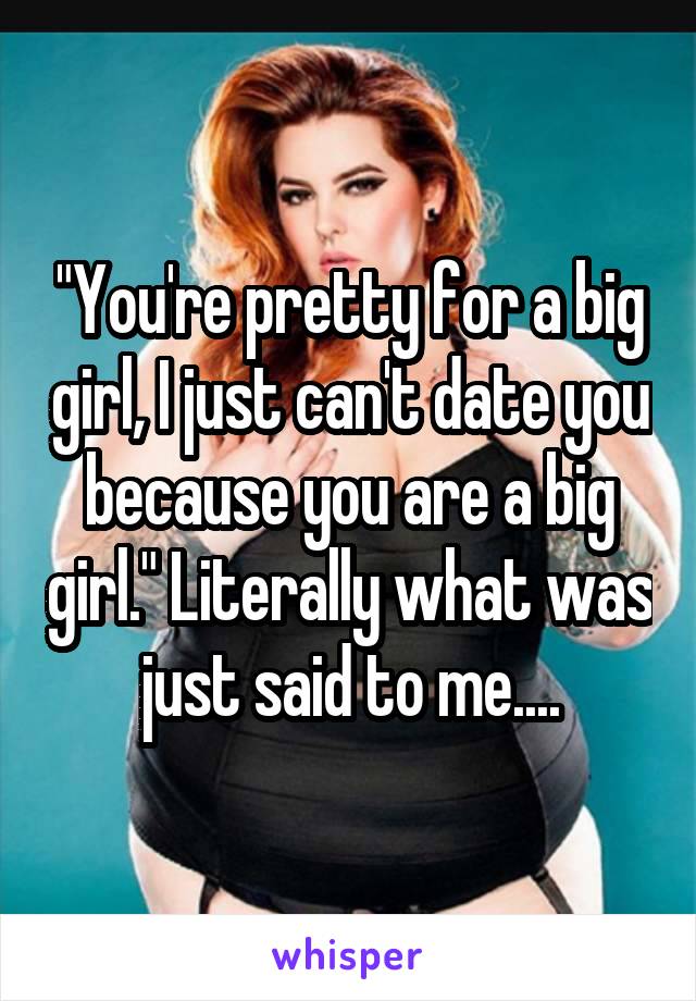 "You're pretty for a big girl, I just can't date you because you are a big girl." Literally what was just said to me....