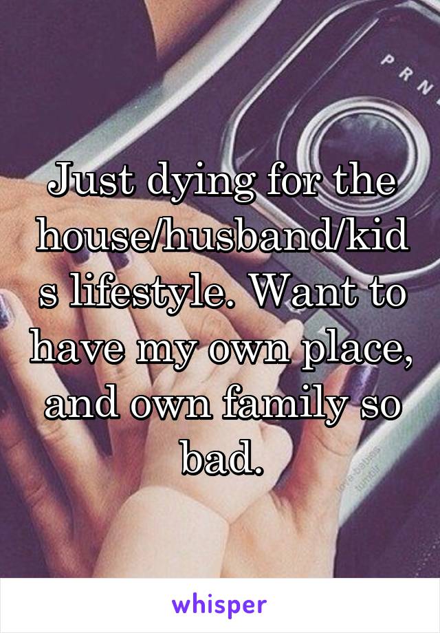 Just dying for the house/husband/kids lifestyle. Want to have my own place, and own family so bad.