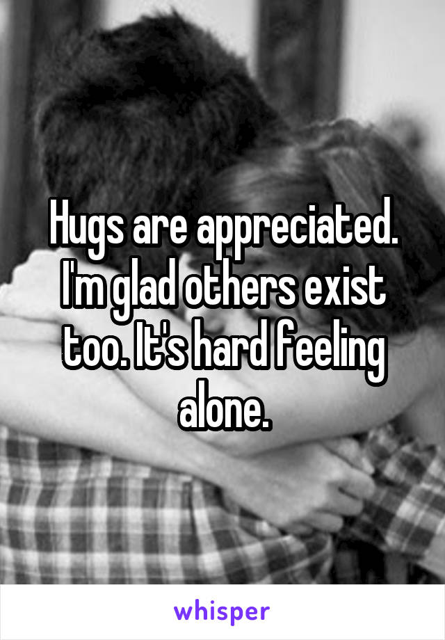 Hugs are appreciated. I'm glad others exist too. It's hard feeling alone.