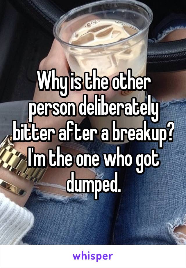 Why is the other person deliberately bitter after a breakup? I'm the one who got dumped.