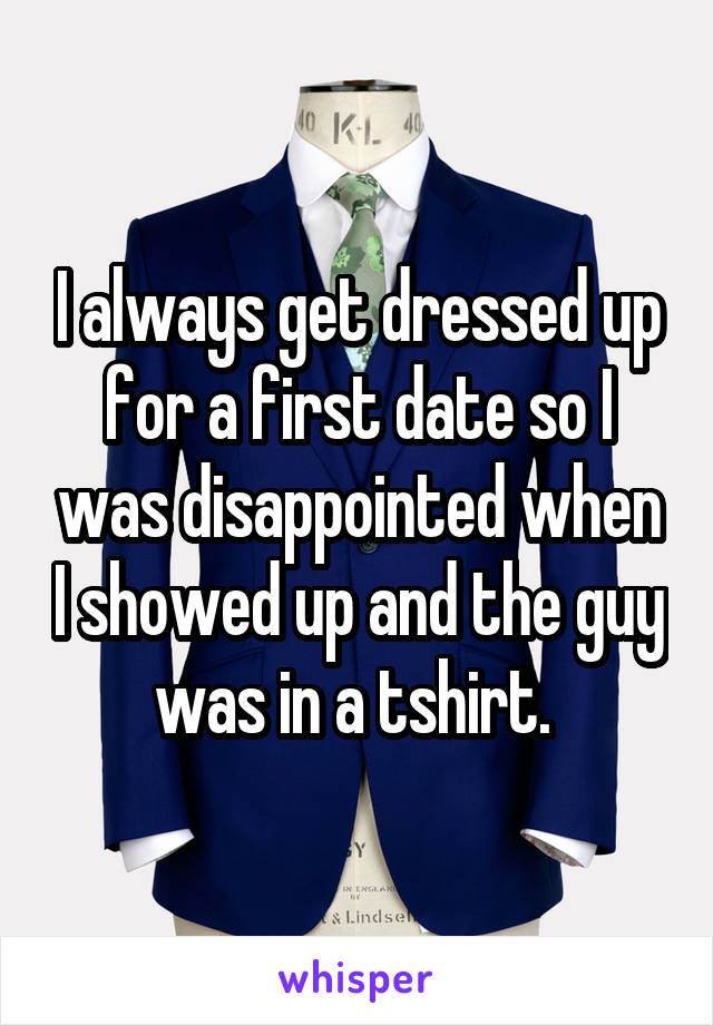 I always get dressed up for a first date so I was disappointed when I showed up and the guy was in a tshirt. 