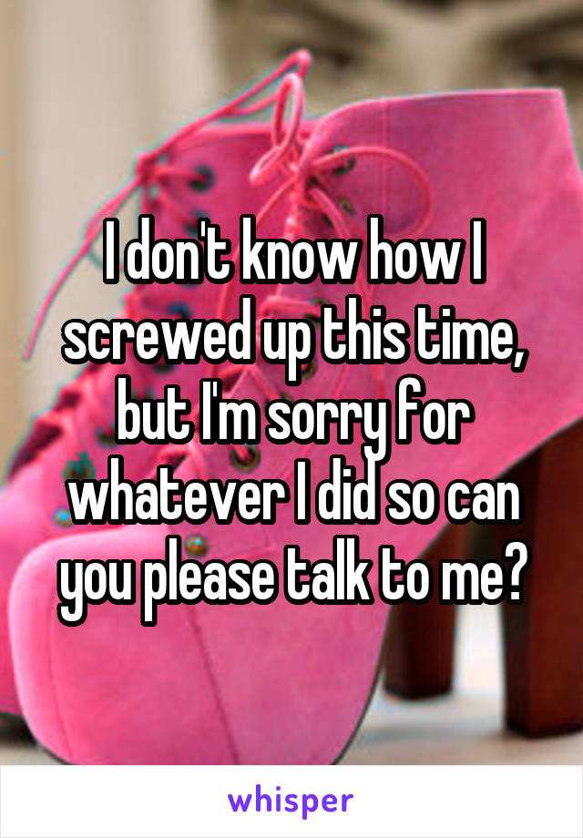 I don't know how I screwed up this time, but I'm sorry for whatever I did so can you please talk to me?
