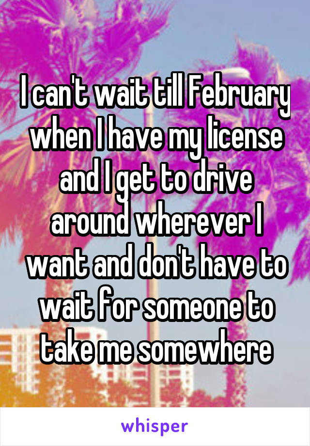 I can't wait till February when I have my license and I get to drive around wherever I want and don't have to wait for someone to take me somewhere