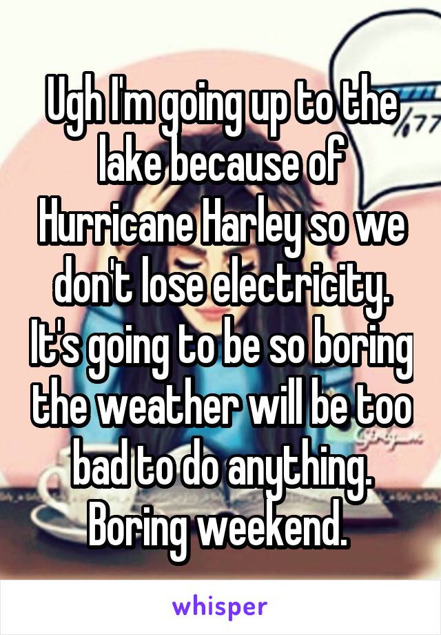 Ugh I'm going up to the lake because of Hurricane Harley so we don't lose electricity. It's going to be so boring the weather will be too bad to do anything. Boring weekend. 