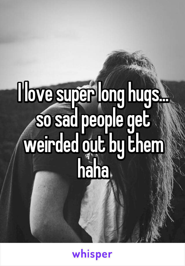 I love super long hugs... so sad people get weirded out by them haha