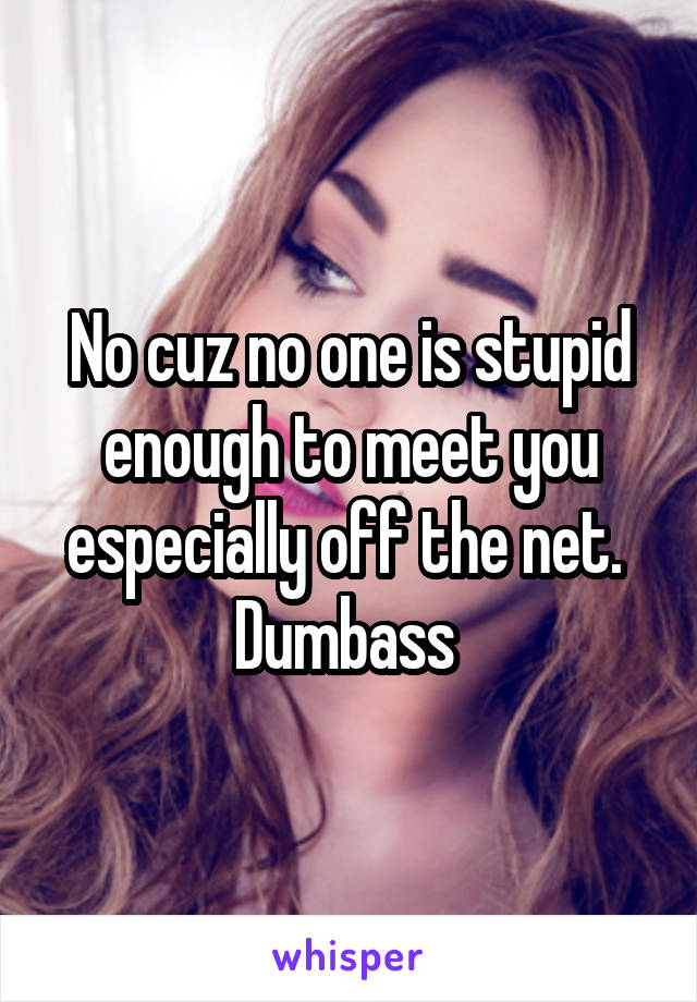 No cuz no one is stupid enough to meet you especially off the net. 
Dumbass 